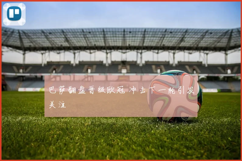 巴萨翻盘晋级欧冠 冲击下一轮引发关注