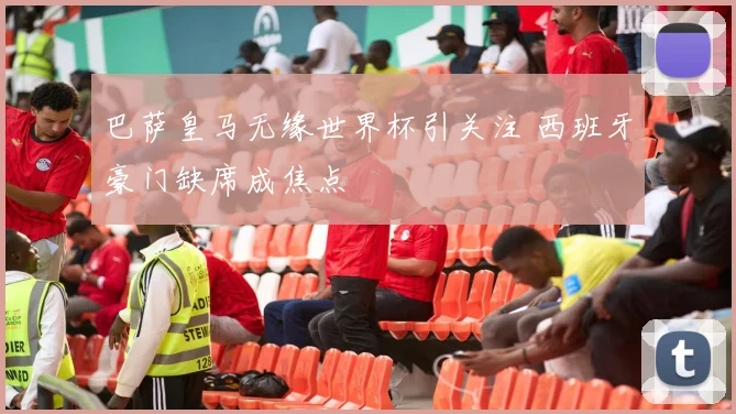 巴萨皇马无缘世界杯引关注 西班牙豪门缺席成焦点