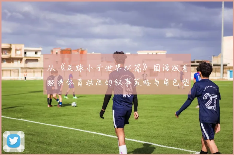 从《足球小子世界杯篇》国语版看经典体育动画的叙事策略与角色塑造