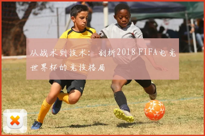 从战术到技术：剖析2018 FIFA电竞世界杯的竞技格局