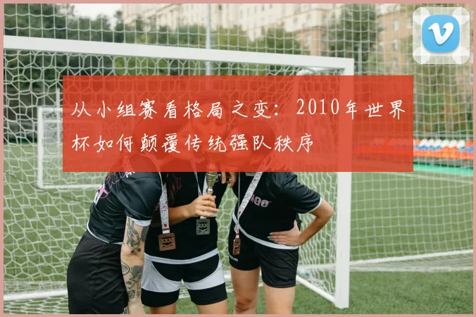 从小组赛看格局之变：2010年世界杯如何颠覆传统强队秩序