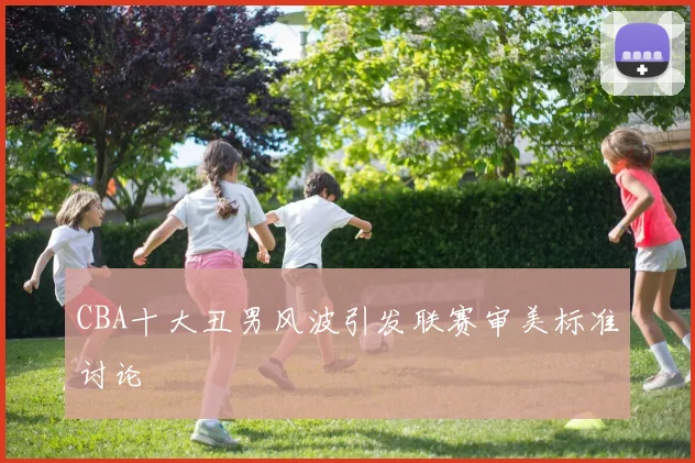 CBA十大丑男风波引发联赛审美标准讨论