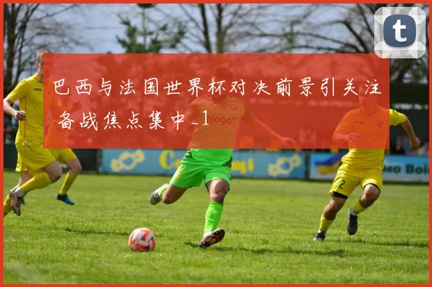 巴西与法国世界杯对决前景引关注 备战焦点集中_1